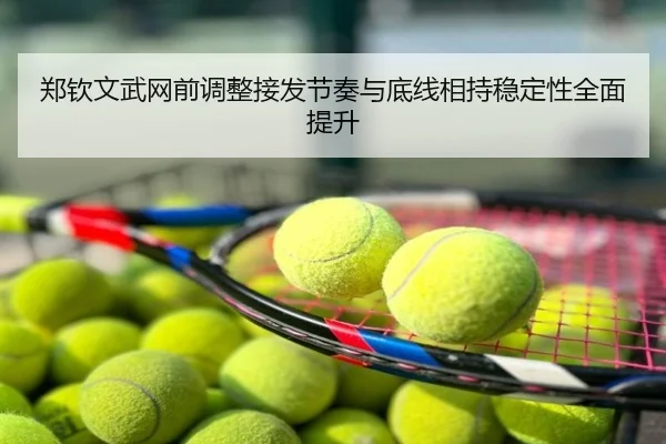 郑钦文武网前调整接发节奏与底线相持稳定性全面提升